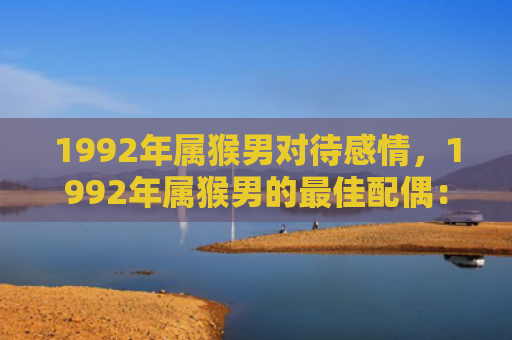 1992年属猴男对待感情，1992年属猴男的最佳配偶：选择合适的伴侣