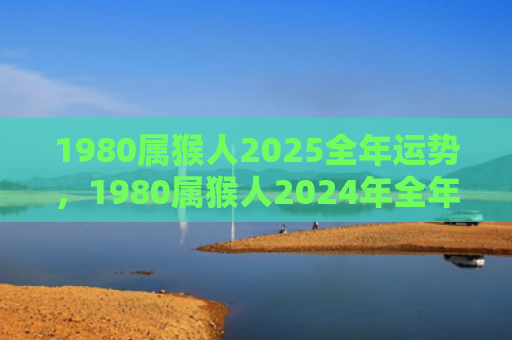 1980属猴人2025全年运势，1980属猴人2024年全年运势详解，发展事业与家庭并重