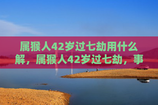 属猴人42岁过七劫用什么解，属猴人42岁过七劫，事业、金钱、感情、健康四大方面都需警惕