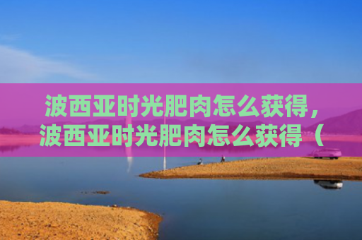 波西亚时光肥肉怎么获得，波西亚时光肥肉怎么获得（肥肉西亚时光）