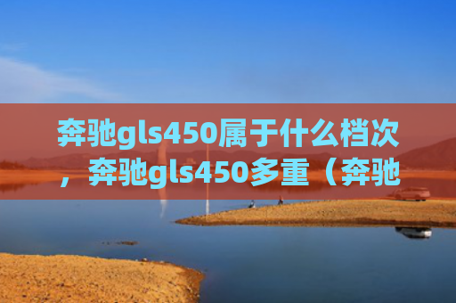 奔驰gls450属于什么档次，奔驰gls450多重（奔驰多重档次）