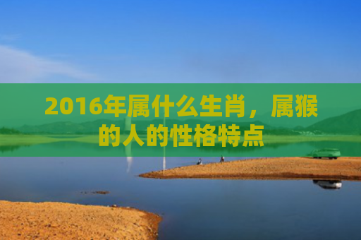 2016年属什么生肖，属猴的人的性格特点