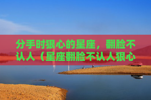分手时狠心的星座，翻脸不认人（星座翻脸不认人狠心）