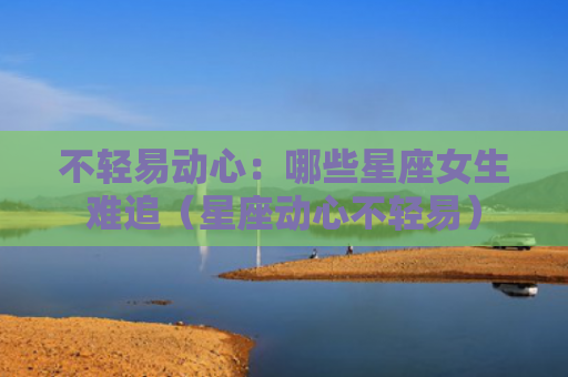 不轻易动心：哪些星座女生难追（星座动心不轻易）