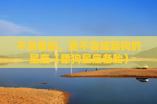 不当备胎，更不会成舔狗的星座（舔狗星座备胎）