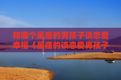 和哪个星座的男孩子谈恋爱幸福（星座的谈恋爱男孩子）