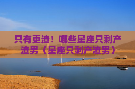 只有更渣！哪些星座只剩产渣男（星座只剩产渣男）