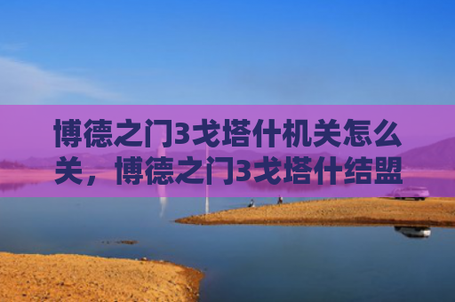 博德之门3戈塔什机关怎么关，博德之门3戈塔什结盟吗（之门博德结盟）
