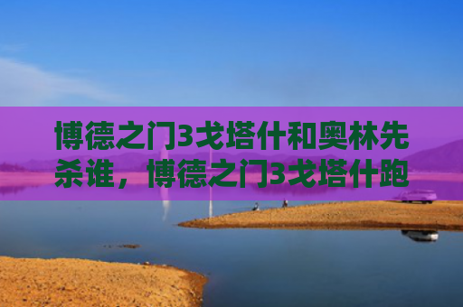博德之门3戈塔什和奥林先杀谁，博德之门3戈塔什跑哪去了（之门奥林博德）