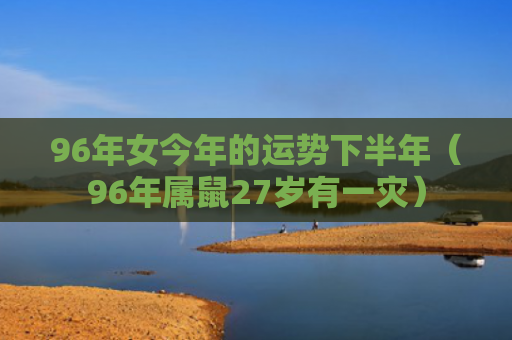 96年女今年的运势下半年（96年属鼠27岁有一灾）