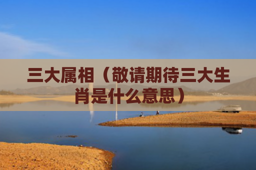 三大属相（敬请期待三大生肖是什么意思）