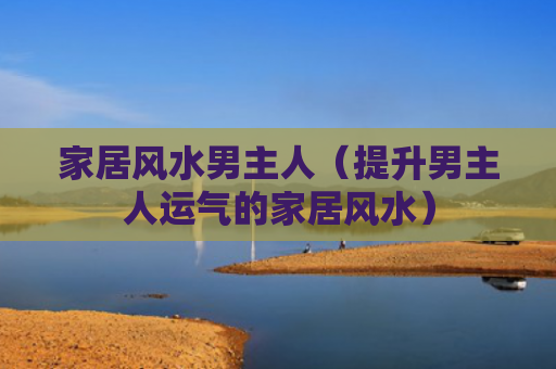 家居风水男主人（提升男主人运气的家居风水）