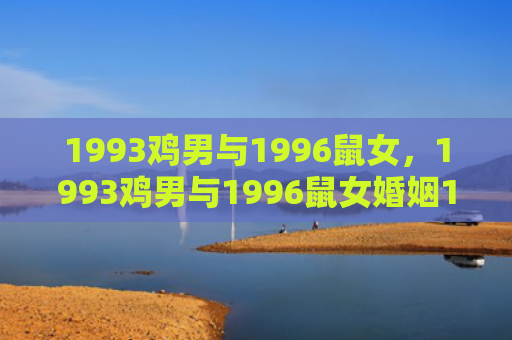 1993鸡男与1996鼠女，1993鸡男与1996鼠女婚姻1、运势平稳提升