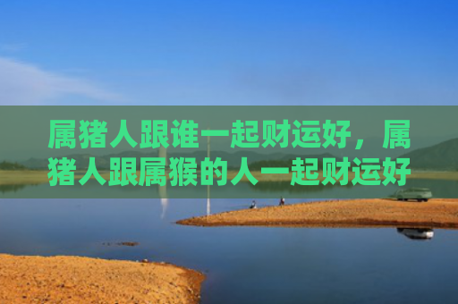 属猪人跟谁一起财运好，属猪人跟属猴的人一起财运好