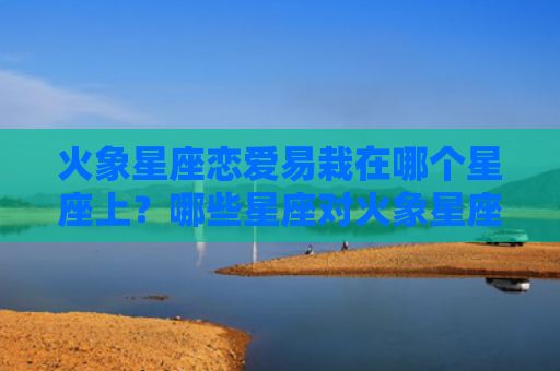 火象星座恋爱易栽在哪个星座上？哪些星座对火象星座吸引大？