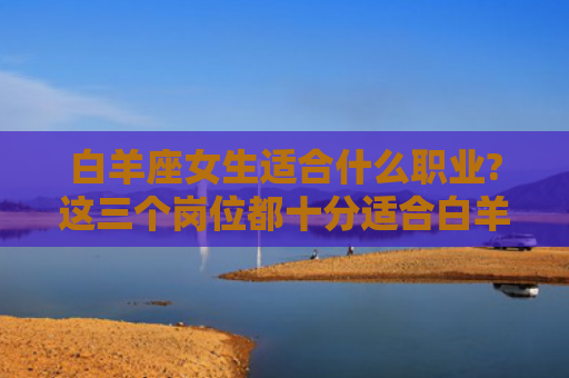 白羊座女生适合什么职业?这三个岗位都十分适合白羊座女生