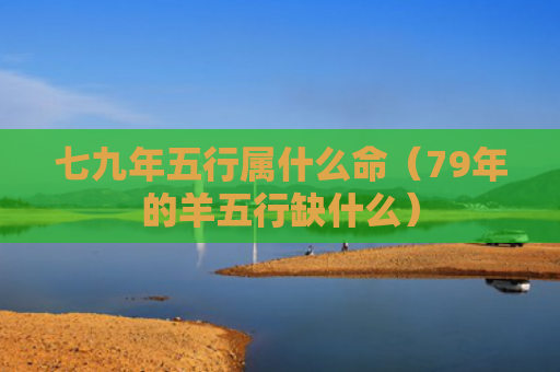 七九年五行属什么命（79年的羊五行缺什么）