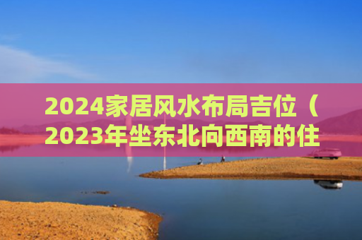 2024家居风水布局吉位（2023年坐东北向西南的住宅大门好吗）