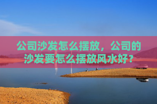 公司沙发怎么摆放，公司的沙发要怎么摆放风水好？