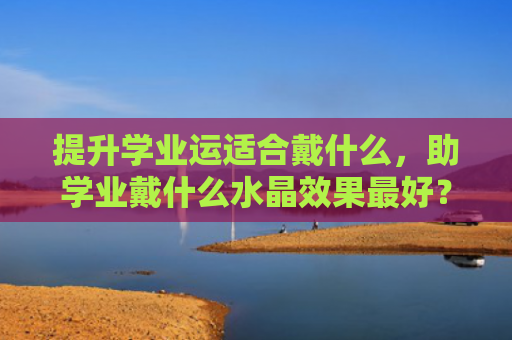 提升学业运适合戴什么，助学业戴什么水晶效果最好？