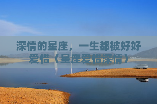 深情的星座，一生都被好好爱惜（星座爱惜深情）