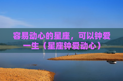 容易动心的星座，可以钟爱一生（星座钟爱动心）