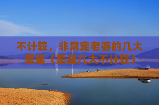 不计较，非常宠老婆的几大星座（星座几大不计较）