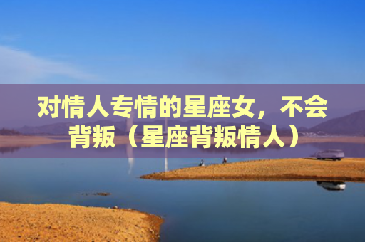 对情人专情的星座女，不会背叛（星座背叛情人）
