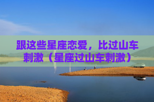 跟这些星座恋爱，比过山车刺激（星座过山车刺激）