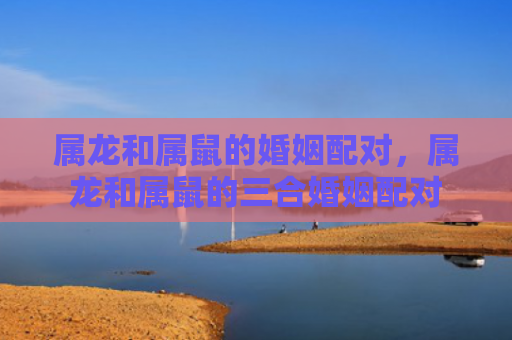 属龙和属鼠的婚姻配对，属龙和属鼠的三合婚姻配对