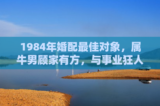 1984年婚配最佳对象，属牛男顾家有方，与事业狂人的完美互补