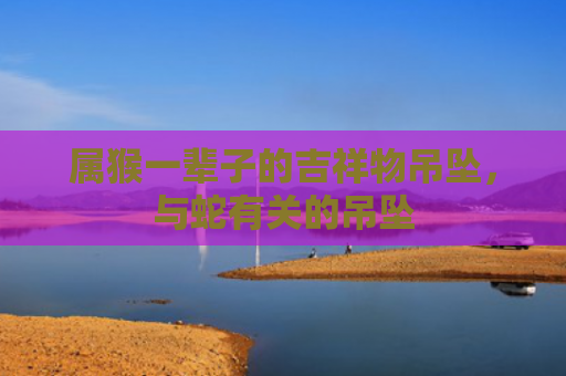 属猴一辈子的吉祥物吊坠，与蛇有关的吊坠