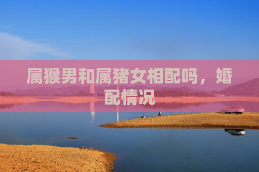 属猴男和属猪女相配吗，婚配情况