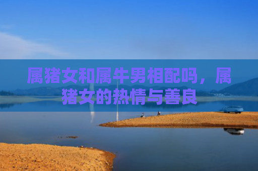属猪女和属牛男相配吗，属猪女的热情与善良