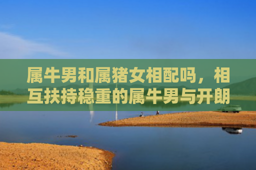 属牛男和属猪女相配吗，相互扶持稳重的属牛男与开朗的属猪女