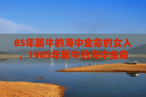 85年属牛的海中金命的女人，1985年属牛的海中金命的女人特征