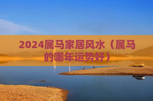 2024属马家居风水（属马的哪年运势好）