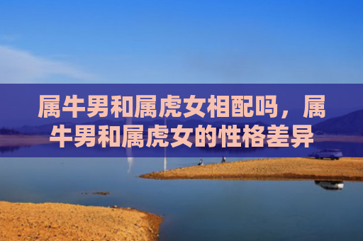 属牛男和属虎女相配吗，属牛男和属虎女的性格差异