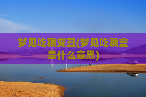 梦见吃藕变丑(梦见吃藕盒是什么意思)