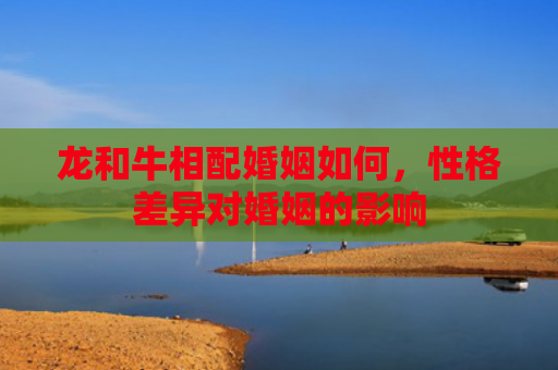 龙和牛相配婚姻如何，性格差异对婚姻的影响