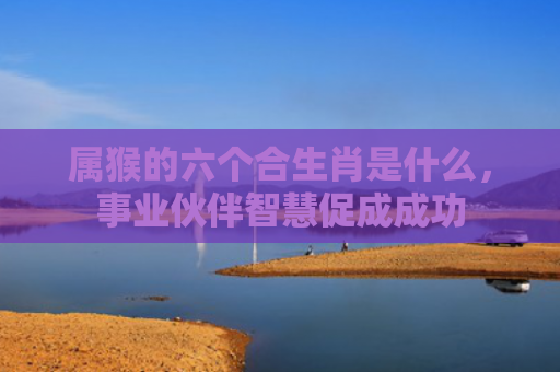 属猴的六个合生肖是什么，事业伙伴智慧促成成功