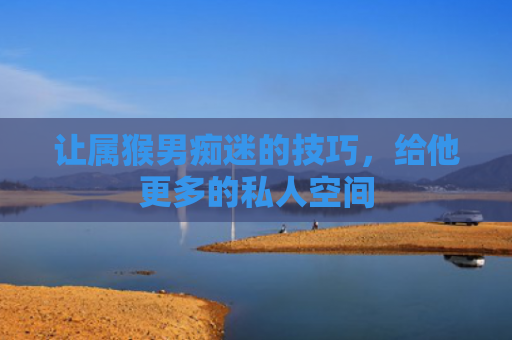让属猴男痴迷的技巧，给他更多的私人空间