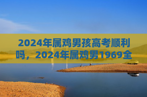 2024年属鸡男孩高考顺利吗，2024年属鸡男1969全年运势