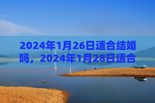 2024年1月26日适合结婚吗，2024年1月28日适合结婚吗