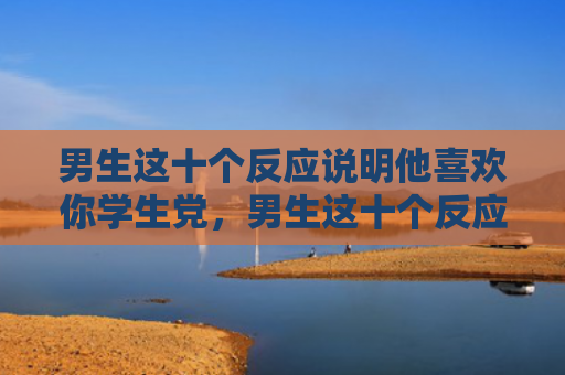 男生这十个反应说明他喜欢你学生党，男生这十个反应说明他喜欢你