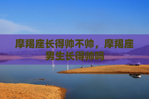 摩羯座长得帅不帅，摩羯座男生长得帅吗