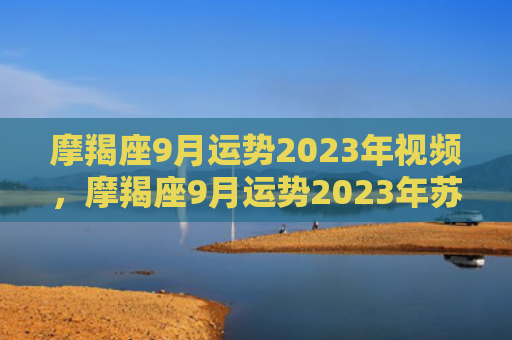摩羯座9月运势2023年视频，摩羯座9月运势2023年苏珊米勒最新