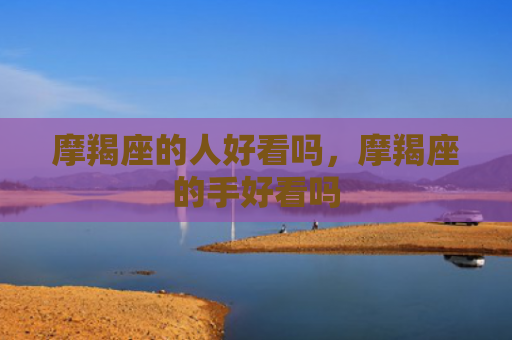 摩羯座的人好看吗，摩羯座的手好看吗