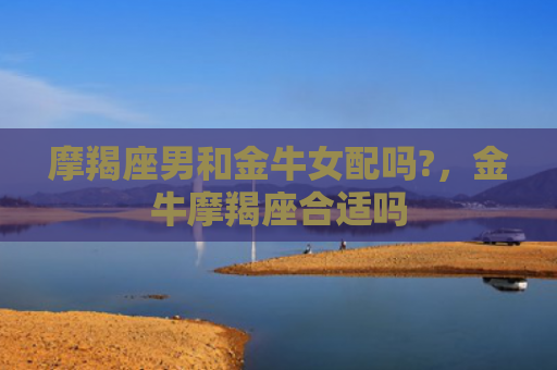 摩羯座男和金牛女配吗?，金牛摩羯座合适吗