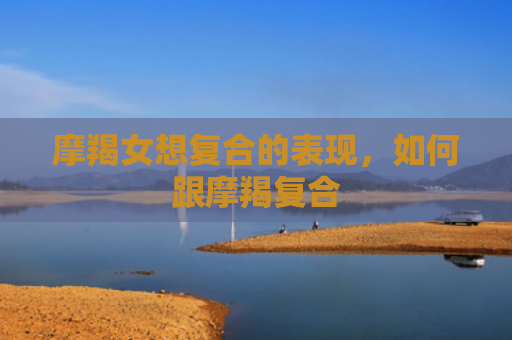 摩羯女想复合的表现，如何跟摩羯复合